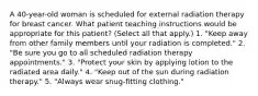 A 40-year-old woman is scheduled for external radiation therapy for breast cancer. What patient teaching instructions would be appropriate for this patient? (Select all that apply.) 1. "Keep away from other family members until your radiation is completed." 2. "Be sure you go to all scheduled radiation therapy appointments." 3. "Protect your skin by applying lotion to the radiated area daily." 4. "Keep out of the sun during radiation therapy." 5. "Always wear snug-fitting clothing."