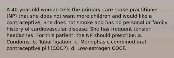 A 40-year-old woman tells the primary care nurse practitioner (NP) that she does not want more children and would like a contraceptive. She does not smoke and has no personal or family history of cardiovascular disease. She has frequent tension headaches. For this patient, the NP should prescribe: a. Condoms. b. Tubal ligation. c. Monophasic combined oral contraceptive pill (COCP). d. Low-estrogen COCP.