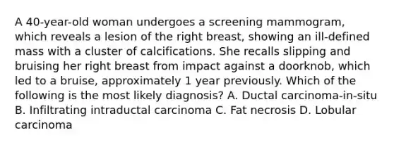 A 40-year-old woman undergoes a screening mammogram, which reveals a lesion of the right breast, showing an ill-defined mass with a cluster of calcifications. She recalls slipping and bruising her right breast from impact against a doorknob, which led to a bruise, approximately 1 year previously. Which of the following is the most likely diagnosis? A. Ductal carcinoma-in-situ B. Infiltrating intraductal carcinoma C. Fat necrosis D. Lobular carcinoma