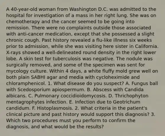 A 40-year-old woman from Washington D.C. was admitted to the hospital for investigation of a mass in her right lung. She was on chemotherapy and the cancer seemed to be going into remission. There were no complaints outside those associated with anti-cancer medication, except that she possessed a slight chronic cough. Past history revealed a flu-like illness six weeks prior to admission, while she was visiting here sister in California. X-rays showed a well-delineated round density in the right lower lobe. A skin test for tuberculosis was negative. The nodule was surgically removed, and some of the specimen was sent for mycology culture. Within 4 days, a white fluffy mold grew well on both plain SABHI agar and media with cycloheximide and chloramphenicol. 1. What disease do you suspect? A. Fungus ball with Scedosporium apiospermum. B. Abscess with Candida albicans. C. Pulmonary coccidioidomycosis. D. Thrichophyton mentagrophytes infection. E. Infection due to Geotrichum candidum. F. Histoplasmosis. 2. What criteria in the patient's clinical picture and past history would support this diagnosis? 3. Which two procedures must you perform to confirm the diagnosis, and what would be the results?