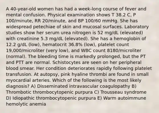 A 40-year-old women has had a week-long course of fever and mental confusion. Physical examination shows T 38.2 C, P 100/minute, RR 20/minute, and BP 100/60 mmHg. She has widespread petechiae of skin and mucosal surfaces. Laboratory studies show her serum urea nitrogen is 52 mg/dL (elevated) with creatinine 5.3 mg/dL (elevated). She has a hemoglobin of 12.2 g/dL (low), hematocrit 36.8% (low), platelet count 19,000/microliter (very low), and WBC count 8180/microliter (normal). The bleeding time is markedly prolonged, but the PT and PTT are normal. Schistocytes are seen on her peripheral blood smear. Her condition deteriorates rapidly following platelet transfusion. At autopsy, pink hyaline thrombi are found in small myocardial arteries. Which of the following is the most likely diagnosis? A) Disseminated intravascular coagulopathy B) Thrombotic thrombocytopenic purpura C) Trousseau syndrome D) Idiopathic thrombocytopenic purpura E) Warm autoimmune hemolytic anemia