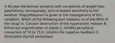 A 40-year-old-woman presents with complaints of weight loss, palpitations, nervousness, and increased sensitivity to hot weather. Propylthiouracil is given in the management of this condition. Which of the following best explains on of the MOA of this drug? A. Casuses destruction of the hyperactive nodules B. Enhanced organification of iodine C. Inhibits peripheral conversion of T4 to T3 D. Inhibits the negative feedback E. Stimulates thyroid peroxidase