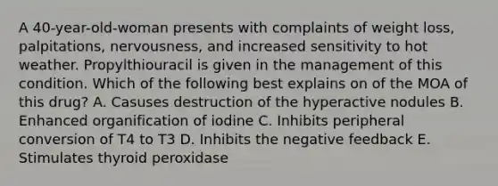 A 40-year-old-woman presents with complaints of weight loss, palpitations, nervousness, and increased sensitivity to hot weather. Propylthiouracil is given in the management of this condition. Which of the following best explains on of the MOA of this drug? A. Casuses destruction of the hyperactive nodules B. Enhanced organification of iodine C. Inhibits peripheral conversion of T4 to T3 D. Inhibits the negative feedback E. Stimulates thyroid peroxidase