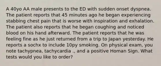 A 40yo AA male presents to the ED with sudden onset dyspnea. The patient reports that 45 minutes ago he began experiencing stabbing chest pain that is worse with inspiration and exhalation. The patient also reports that he began coughing and noticed blood on his hand afterward. The patient reports that he was feeling fine as he just returned from a trip to Japan yesterday. He reports a sochx to include 10py smoking. On physical exam, you note tachypnea, tachycardia ., and a positive Homan Sign. What tests would you like to order?