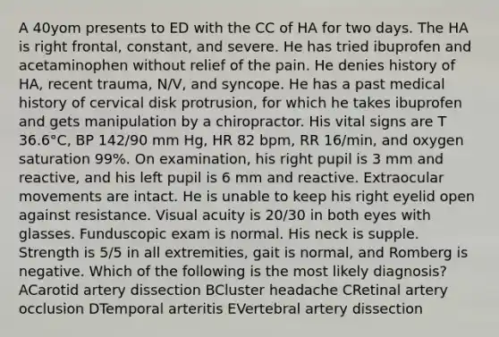 A 40yom presents to ED with the CC of HA for two days. The HA is right frontal, constant, and severe. He has tried ibuprofen and acetaminophen without relief of the pain. He denies history of HA, recent trauma, N/V, and syncope. He has a past medical history of cervical disk protrusion, for which he takes ibuprofen and gets manipulation by a chiropractor. His vital signs are T 36.6°C, BP 142/90 mm Hg, HR 82 bpm, RR 16/min, and oxygen saturation 99%. On examination, his right pupil is 3 mm and reactive, and his left pupil is 6 mm and reactive. Extraocular movements are intact. He is unable to keep his right eyelid open against resistance. Visual acuity is 20/30 in both eyes with glasses. Funduscopic exam is normal. His neck is supple. Strength is 5/5 in all extremities, gait is normal, and Romberg is negative. Which of the following is the most likely diagnosis? ACarotid artery dissection BCluster headache CRetinal artery occlusion DTemporal arteritis EVertebral artery dissection