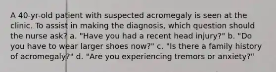 A 40-yr-old patient with suspected acromegaly is seen at the clinic. To assist in making the diagnosis, which question should the nurse ask? a. "Have you had a recent head injury?" b. "Do you have to wear larger shoes now?" c. "Is there a family history of acromegaly?" d. "Are you experiencing tremors or anxiety?"