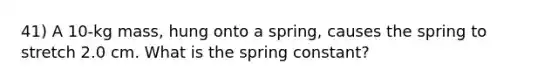 41) A 10-kg mass, hung onto a spring, causes the spring to stretch 2.0 cm. What is the spring constant?