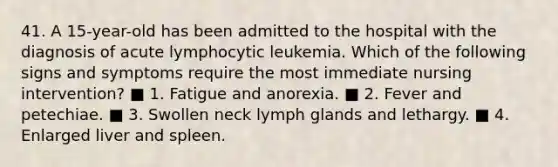 41. A 15-year-old has been admitted to the hospital with the diagnosis of acute lymphocytic leukemia. Which of the following signs and symptoms require the most immediate nursing intervention? ■ 1. Fatigue and anorexia. ■ 2. Fever and petechiae. ■ 3. Swollen neck lymph glands and lethargy. ■ 4. Enlarged liver and spleen.