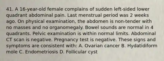 41. A 16-year-old female complains of sudden left-sided lower quadrant abdominal pain. Last menstrual period was 2 weeks ago. On physical examination, the abdomen is non-tender with no masses and no organomegaly. Bowel sounds are normal in 4 quadrants. Pelvic examination is within normal limits. Abdominal CT scan is negative. Pregnancy test is negative. These signs and symptoms are consistent with: A. Ovarian cancer B. Hydatidiform mole C. Endometriosis D. Follicular cyst