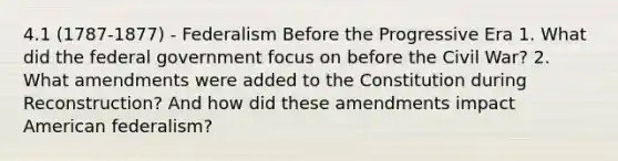 4.1 (1787-1877) - Federalism Before the Progressive Era 1. What did the federal government focus on before the Civil War? 2. What amendments were added to the Constitution during Reconstruction? And how did these amendments impact American federalism?