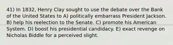 41) In 1832, Henry Clay sought to use the debate over the Bank of the United States to A) politically embarrass President Jackson. B) help his reelection to the Senate. C) promote his American System. D) boost his presidential candidacy. E) exact revenge on Nicholas Biddle for a perceived slight.