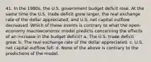 41. In the 1980s, the U.S. government budget deficit rose. At the same time the U.S. trade deficit grew larger, the real exchange rate of the dollar appreciated, and U.S. net capital outflow decreased. Which of these events is contrary to what the open-economy macroeconomic model predicts concerning the effects of an increase in the budget deficit? a. The U.S. trade deficit grew. b. The real exchange rate of the dollar appreciated. c. U.S. net capital outflow fell. d. None of the above is contrary to the predictions of the model.