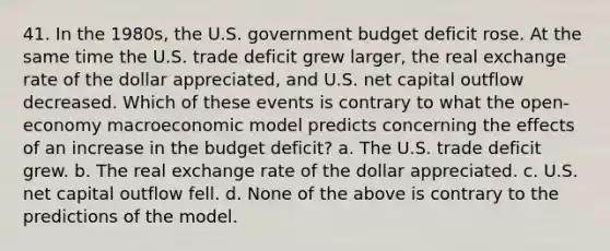 41. In the 1980s, the U.S. government budget deficit rose. At the same time the U.S. trade deficit grew larger, the real exchange rate of the dollar appreciated, and U.S. net capital outflow decreased. Which of these events is contrary to what the open-economy macroeconomic model predicts concerning the effects of an increase in the budget deficit? a. The U.S. trade deficit grew. b. The real exchange rate of the dollar appreciated. c. U.S. net capital outflow fell. d. None of the above is contrary to the predictions of the model.