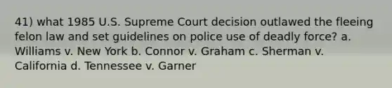 41) what 1985 U.S. Supreme Court decision outlawed the fleeing felon law and set guidelines on police use of <a href='https://www.questionai.com/knowledge/kDK35iKv1W-deadly-force' class='anchor-knowledge'>deadly force</a>? a. Williams v. New York b. Connor v. Graham c. Sherman v. California d. Tennessee v. Garner