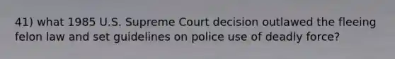 41) what 1985 U.S. Supreme Court decision outlawed the fleeing felon law and set guidelines on police use of deadly force?