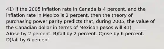 41) If the 2005 inflation rate in Canada is 4 percent, and the inflation rate in Mexico is 2 percent, then the theory of purchasing power parity predicts that, during 2005, the value of the Canadian dollar in terms of Mexican pesos will 41) ______ A)rise by 2 percent. B)fall by 2 percent. C)rise by 6 percent. D)fall by 6 percent