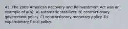 41. The 2009 American Recovery and Reinvestment Act was an example of a(n): A) automatic stabilizer. B) contractionary government policy. C) contractionary monetary policy. D) expansionary fiscal policy.