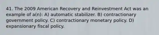 41. The 2009 American Recovery and Reinvestment Act was an example of a(n): A) automatic stabilizer. B) contractionary government policy. C) contractionary monetary policy. D) expansionary fiscal policy.