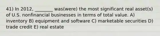 41) In 2012, ________ was(were) the most significant real asset(s) of U.S. nonfinancial businesses in terms of total value. A) inventory B) equipment and software C) marketable securities D) trade credit E) real estate