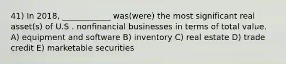 41) In 2018, ____________ was(were) the most significant real asset(s) of U.S . nonfinancial businesses in terms of total value. A) equipment and software B) inventory C) real estate D) trade credit E) marketable securities