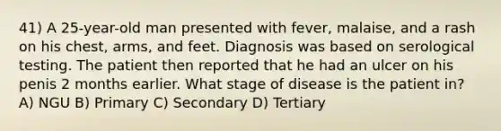 41) A 25-year-old man presented with fever, malaise, and a rash on his chest, arms, and feet. Diagnosis was based on serological testing. The patient then reported that he had an ulcer on his penis 2 months earlier. What stage of disease is the patient in? A) NGU B) Primary C) Secondary D) Tertiary