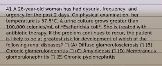 41 A 28-year-old woman has had dysuria, frequency, and urgency for the past 2 days. On physical examination, her temperature is 37.6°C. A urine culture grows greater than 100,000 colonies/mL of *Escherichia coli*. She is treated with antibiotic therapy. If the problem continues to recur, the patient is likely to be at greatest risk for development of which of the following renal diseases? □ (A) Diffuse glomerulosclerosis □ (B) Chronic glomerulonephritis □ (C) Amyloidosis □ (D) Membranous glomerulonephritis □ (E) Chronic pyelonephritis