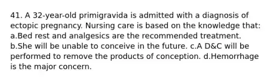 41. A 32-year-old primigravida is admitted with a diagnosis of ectopic pregnancy. Nursing care is based on the knowledge that: a.Bed rest and analgesics are the recommended treatment. b.She will be unable to conceive in the future. c.A D&C will be performed to remove the products of conception. d.Hemorrhage is the major concern.