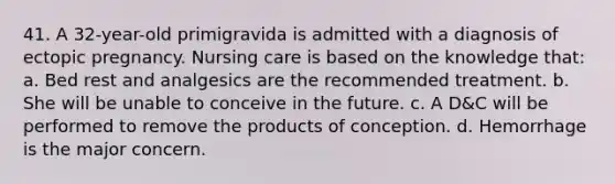 41. A 32-year-old primigravida is admitted with a diagnosis of ectopic pregnancy. Nursing care is based on the knowledge that: a. Bed rest and analgesics are the recommended treatment. b. She will be unable to conceive in the future. c. A D&C will be performed to remove the products of conception. d. Hemorrhage is the major concern.