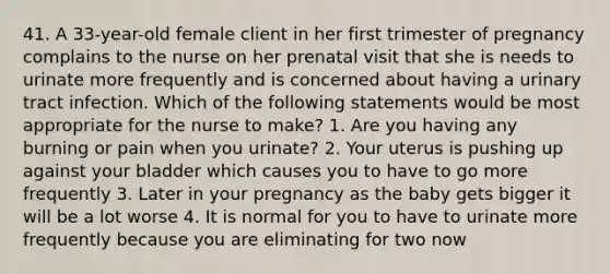 41. A 33-year-old female client in her first trimester of pregnancy complains to the nurse on her prenatal visit that she is needs to urinate more frequently and is concerned about having a urinary tract infection. Which of the following statements would be most appropriate for the nurse to make? 1. Are you having any burning or pain when you urinate? 2. Your uterus is pushing up against your bladder which causes you to have to go more frequently 3. Later in your pregnancy as the baby gets bigger it will be a lot worse 4. It is normal for you to have to urinate more frequently because you are eliminating for two now