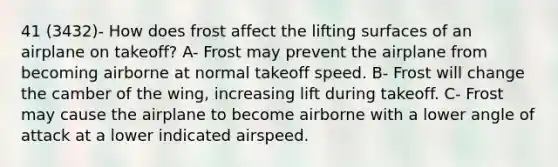 41 (3432)- How does frost affect the lifting surfaces of an airplane on takeoff? A- Frost may prevent the airplane from becoming airborne at normal takeoff speed. B- Frost will change the camber of the wing, increasing lift during takeoff. C- Frost may cause the airplane to become airborne with a lower angle of attack at a lower indicated airspeed.