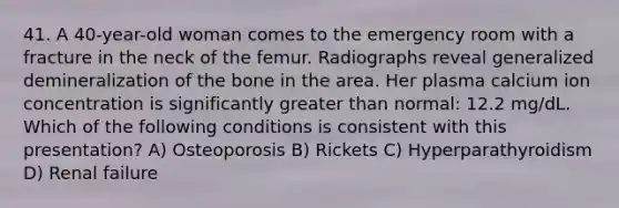 41. A 40-year-old woman comes to the emergency room with a fracture in the neck of the femur. Radiographs reveal generalized demineralization of the bone in the area. Her plasma calcium ion concentration is significantly greater than normal: 12.2 mg/dL. Which of the following conditions is consistent with this presentation? A) Osteoporosis B) Rickets C) Hyperparathyroidism D) Renal failure