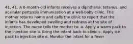 41. 41. A 6-month-old infants receives a diphtheria, tetanus, and acellular pertussis immunization at a well-baby clinic. The mother returns home and calls the clinic to report that the infants has developed swelling and redness at the site of injection. The nurse tells the mother to: a. Apply a warm pack to the injection site b. Bring the infant back to clinic c. Apply ice pack to injection site d. Monitor the infant for a fever