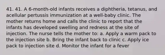 41. 41. A 6-month-old infants receives a diphtheria, tetanus, and acellular pertussis immunization at a well-baby clinic. The mother returns home and calls the clinic to report that the infants has developed swelling and redness at the site of injection. The nurse tells the mother to: a. Apply a warm pack to the injection site b. Bring the infant back to clinic c. Apply ice pack to injection site d. Monitor the infant for a fever