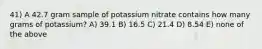 41) A 42.7 gram sample of potassium nitrate contains how many grams of potassium? A) 39.1 B) 16.5 C) 21.4 D) 8.54 E) none of the above