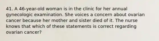 41. A 46-year-old woman is in the clinic for her annual gynecologic examination. She voices a concern about ovarian cancer because her mother and sister died of it. The nurse knows that which of these statements is correct regarding ovarian cancer?