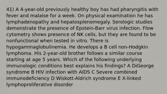 41) A 4-year-old previously healthy boy has had pharyngitis with fever and malaise for a week. On physical examination he has lymphadenopathy and hepatosplenomegaly. Serologic studies demonstrate the presence of Epstein-Barr virus infection. Flow cytometry shows presence of NK cells, but they are found to be nonfunctional when tested in vitro. There is hypogammaglobulinemia. He develops a B cell non-Hodgkin lymphoma. His 2-year-old brother follows a similar course starting at age 5 years. Which of the following underlying immunologic conditions best explains his ﬁndings? A DiGeorge syndrome B HIV infection with AIDS C Severe combined immunodeﬁciency D Wiskott-Aldrich syndrome E X-linked lymphoproliferative disorder