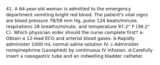 41. A 64-year-old woman is admitted to the emergency department vomiting bright red blood. The patient's vital signs are blood pressure 78/58 mm Hg, pulse 124 beats/minute, respirations 28 breaths/minute, and temperature 97.2° F (36.2° C). Which physician order should the nurse complete first? a-Obtain a 12-lead ECG and arterial blood gases. b-Rapidly administer 1000 mL normal saline solution IV. c-Administer norepinephrine (Levophed) by continuous IV infusion. d-Carefully insert a nasogastric tube and an indwelling bladder catheter.