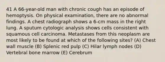 41 A 66-year-old man with chronic cough has an episode of hemoptysis. On physical examination, there are no abnormal findings. A chest radiograph shows a 6-cm mass in the right lung. A sputum cytologic analysis shows cells consistent with squamous cell carcinoma. Metastases from this neoplasm are most likely to be found at which of the following sites? (A) Chest wall muscle (B) Splenic red pulp (C) Hilar lymph nodes (D) Vertebral bone marrow (E) Cerebrum