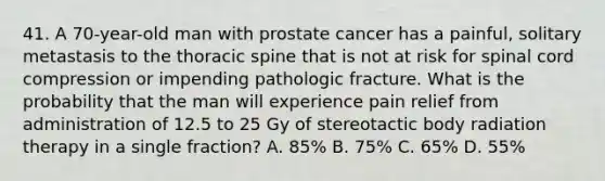 41. A 70-year-old man with prostate cancer has a painful, solitary metastasis to the thoracic spine that is not at risk for spinal cord compression or impending pathologic fracture. What is the probability that the man will experience pain relief from administration of 12.5 to 25 Gy of stereotactic body radiation therapy in a single fraction? A. 85% B. 75% C. 65% D. 55%