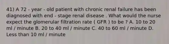 41) A 72 - year - old patient with chronic renal failure has been diagnosed with end - stage renal disease . What would the nurse expect the glomerular filtration rate ( GFR ) to be ? A. 10 to 20 ml / minute B. 20 to 40 ml / minute C. 40 to 60 ml / minute D. Less than 10 ml / minute