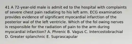 41 A 72-year-old male is admit ed to the hospital with complaints of severe chest pain radiating to his left arm. ECG examination provides evidence of significant myocardial infarction of the posterior wal of the left ventricle. Which of the fol owing nerves is responsible for the radiation of pain to the arm during myocardial infarction? A. Phrenic B. Vagus C. Intercostobrachial D. Greater splanchnic E. Suprascapular