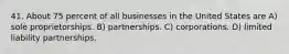 41. About 75 percent of all businesses in the United States are A) sole proprietorships. B) partnerships. C) corporations. D) limited liability partnerships.