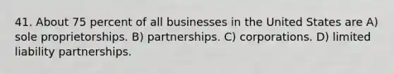 41. About 75 percent of all businesses in the United States are A) sole proprietorships. B) partnerships. C) corporations. D) limited liability partnerships.