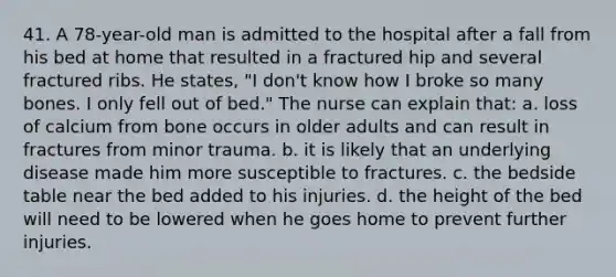 41. A 78-year-old man is admitted to the hospital after a fall from his bed at home that resulted in a fractured hip and several fractured ribs. He states, "I don't know how I broke so many bones. I only fell out of bed." The nurse can explain that: a. loss of calcium from bone occurs in older adults and can result in fractures from minor trauma. b. it is likely that an underlying disease made him more susceptible to fractures. c. the bedside table near the bed added to his injuries. d. the height of the bed will need to be lowered when he goes home to prevent further injuries.