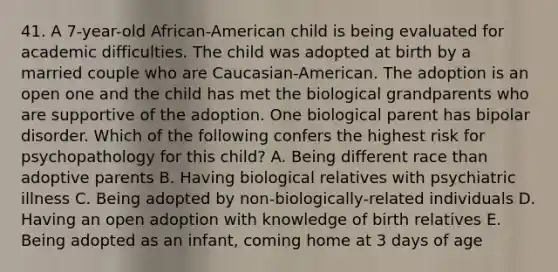 41. A 7-year-old African-American child is being evaluated for academic difficulties. The child was adopted at birth by a married couple who are Caucasian-American. The adoption is an open one and the child has met the biological grandparents who are supportive of the adoption. One biological parent has bipolar disorder. Which of the following confers the highest risk for psychopathology for this child? A. Being different race than adoptive parents B. Having biological relatives with psychiatric illness C. Being adopted by non-biologically-related individuals D. Having an open adoption with knowledge of birth relatives E. Being adopted as an infant, coming home at 3 days of age