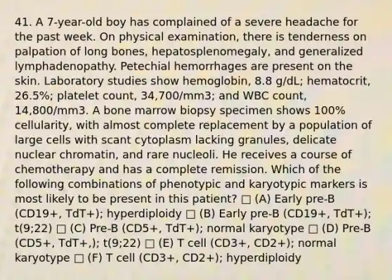 41. A 7-year-old boy has complained of a severe headache for the past week. On physical examination, there is tenderness on palpation of long bones, hepatosplenomegaly, and generalized lymphadenopathy. Petechial hemorrhages are present on the skin. Laboratory studies show hemoglobin, 8.8 g/dL; hematocrit, 26.5%; platelet count, 34,700/mm3; and WBC count, 14,800/mm3. A bone marrow biopsy specimen shows 100% cellularity, with almost complete replacement by a population of large cells with scant cytoplasm lacking granules, delicate nuclear chromatin, and rare nucleoli. He receives a course of chemotherapy and has a complete remission. Which of the following combinations of phenotypic and karyotypic markers is most likely to be present in this patient? □ (A) Early pre-B (CD19+, TdT+); hyperdiploidy □ (B) Early pre-B (CD19+, TdT+); t(9;22) □ (C) Pre-B (CD5+, TdT+); normal karyotype □ (D) Pre-B (CD5+, TdT+,); t(9;22) □ (E) T cell (CD3+, CD2+); normal karyotype □ (F) T cell (CD3+, CD2+); hyperdiploidy