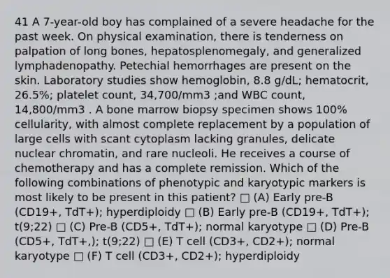 41 A 7-year-old boy has complained of a severe headache for the past week. On physical examination, there is tenderness on palpation of long bones, hepatosplenomegaly, and generalized lymphadenopathy. Petechial hemorrhages are present on the skin. Laboratory studies show hemoglobin, 8.8 g/dL; hematocrit, 26.5%; platelet count, 34,700/mm3 ;and WBC count, 14,800/mm3 . A bone marrow biopsy specimen shows 100% cellularity, with almost complete replacement by a population of large cells with scant cytoplasm lacking granules, delicate nuclear chromatin, and rare nucleoli. He receives a course of chemotherapy and has a complete remission. Which of the following combinations of phenotypic and karyotypic markers is most likely to be present in this patient? □ (A) Early pre-B (CD19+, TdT+); hyperdiploidy □ (B) Early pre-B (CD19+, TdT+); t(9;22) □ (C) Pre-B (CD5+, TdT+); normal karyotype □ (D) Pre-B (CD5+, TdT+,); t(9;22) □ (E) T cell (CD3+, CD2+); normal karyotype □ (F) T cell (CD3+, CD2+); hyperdiploidy