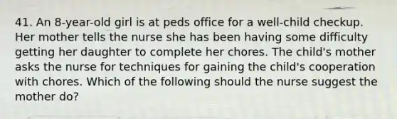 41. An 8-year-old girl is at peds office for a well-child checkup. Her mother tells the nurse she has been having some difficulty getting her daughter to complete her chores. The child's mother asks the nurse for techniques for gaining the child's cooperation with chores. Which of the following should the nurse suggest the mother do?