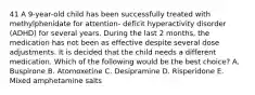 41 A 9-year-old child has been successfully treated with methylphenidate for attention- deficit hyperactivity disorder (ADHD) for several years. During the last 2 months, the medication has not been as effective despite several dose adjustments. It is decided that the child needs a different medication. Which of the following would be the best choice? A. Buspirone B. Atomoxetine C. Desipramine D. Risperidone E. Mixed amphetamine salts