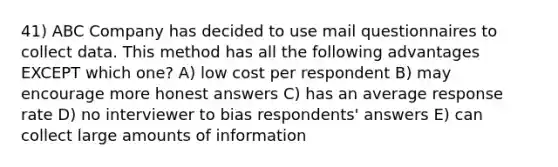 41) ABC Company has decided to use mail questionnaires to collect data. This method has all the following advantages EXCEPT which one? A) low cost per respondent B) may encourage more honest answers C) has an average response rate D) no interviewer to bias respondents' answers E) can collect large amounts of information